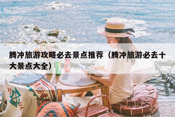 腾冲旅游攻略必去景点推荐（腾冲旅游必去十大景点大全）