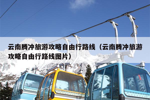 云南腾冲旅游攻略自由行路线（云南腾冲旅游攻略自由行路线图片）