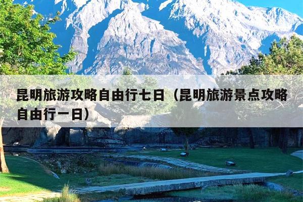 昆明旅游攻略自由行七日（昆明旅游景点攻略自由行一日）