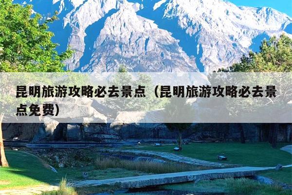 昆明旅游攻略必去景点（昆明旅游攻略必去景点免费）