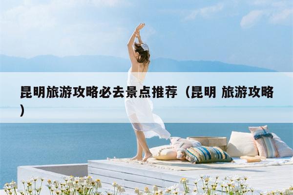 昆明旅游攻略必去景点推荐（昆明 旅游攻略）