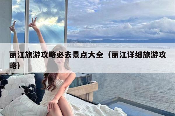 丽江旅游攻略必去景点大全（丽江详细旅游攻略）