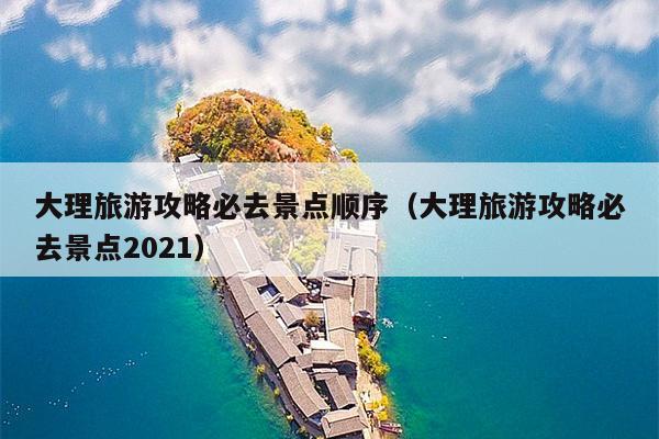 大理旅游攻略必去景点顺序（大理旅游攻略必去景点2021）