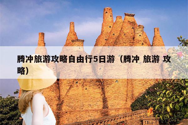 腾冲旅游攻略自由行5日游（腾冲 旅游 攻略）