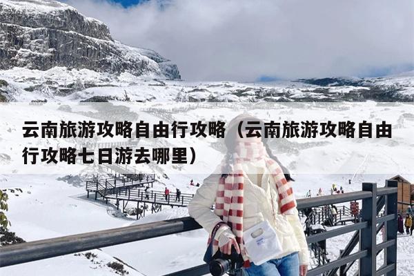 云南旅游攻略自由行攻略（云南旅游攻略自由行攻略七日游去哪里）