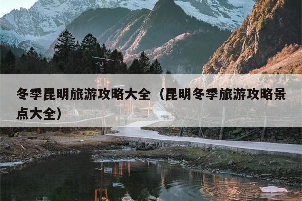 冬季昆明旅游攻略大全（昆明冬季旅游攻略景点大全）