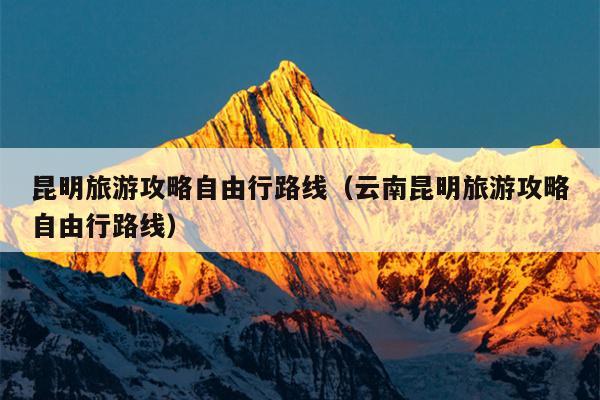 昆明旅游攻略自由行路线（云南昆明旅游攻略自由行路线）