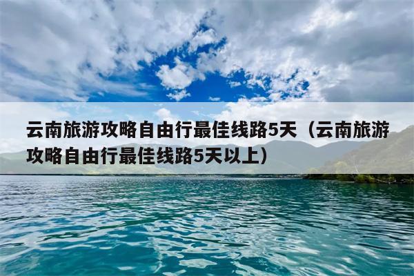 云南旅游攻略自由行最佳线路5天（云南旅游攻略自由行最佳线路5天以上）