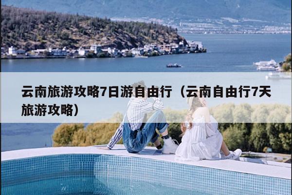 云南旅游攻略7日游自由行（云南自由行7天旅游攻略）