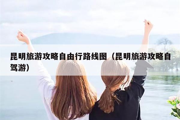 昆明旅游攻略自由行路线图（昆明旅游攻略自驾游）