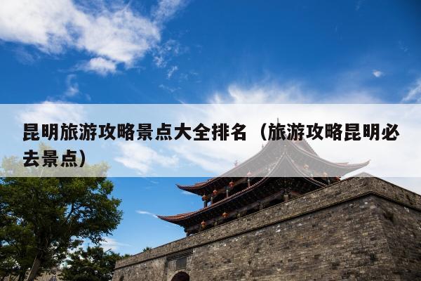 昆明旅游攻略景点大全排名（旅游攻略昆明必去景点）