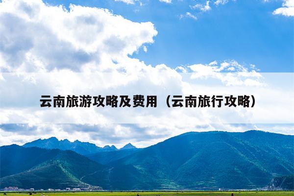 云南旅游攻略及费用（云南旅行攻略）