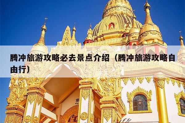 腾冲旅游攻略必去景点介绍（腾冲旅游攻略自由行）