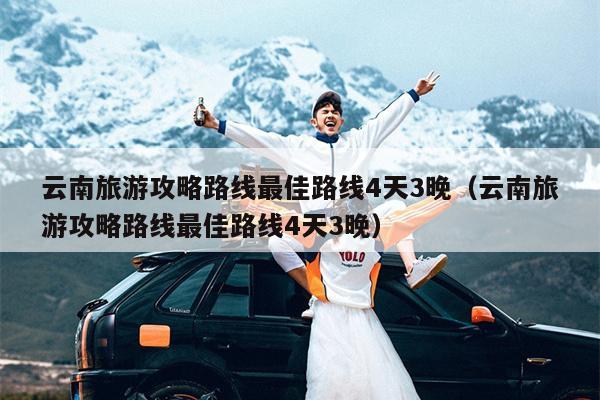 云南旅游攻略路线最佳路线4天3晚（云南旅游攻略路线最佳路线4天3晚）