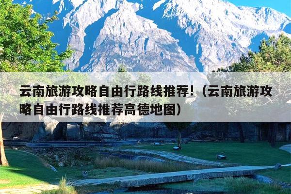云南旅游攻略自由行路线推荐!（云南旅游攻略自由行路线推荐高德地图）