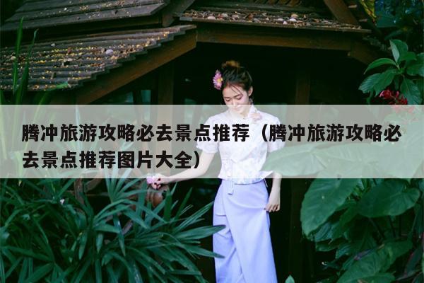 腾冲旅游攻略必去景点推荐（腾冲旅游攻略必去景点推荐图片大全）