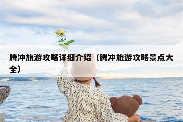 腾冲旅游攻略详细介绍（腾冲旅游攻略景点大全）