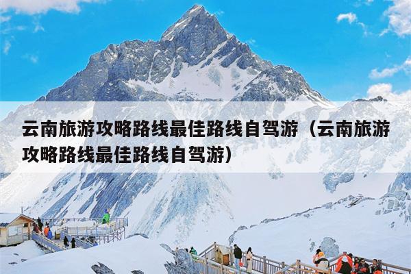 云南旅游攻略路线最佳路线自驾游（云南旅游攻略路线最佳路线自驾游）