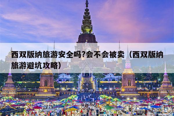 西双版纳旅游安全吗?会不会被卖（西双版纳旅游避坑攻略）
