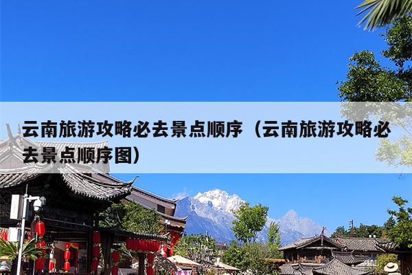 云南旅游攻略必去景点顺序（云南旅游攻略必去景点顺序图）