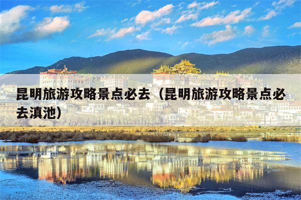 昆明旅游攻略景点必去（昆明旅游攻略景点必去滇池）