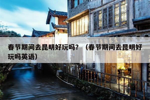 春节期间去昆明好玩吗？（春节期间去昆明好玩吗英语）