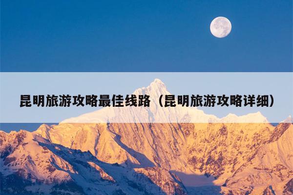 昆明旅游攻略最佳线路（昆明旅游攻略详细）