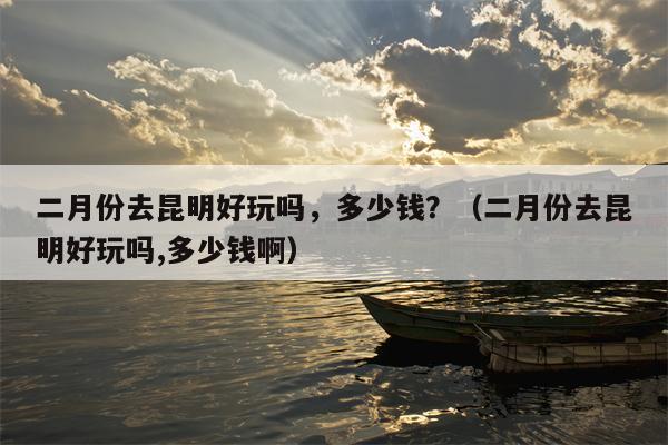 二月份去昆明好玩吗，多少钱？（二月份去昆明好玩吗,多少钱啊）