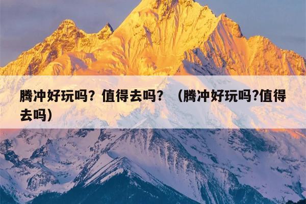 腾冲好玩吗？值得去吗？（腾冲好玩吗?值得去吗）