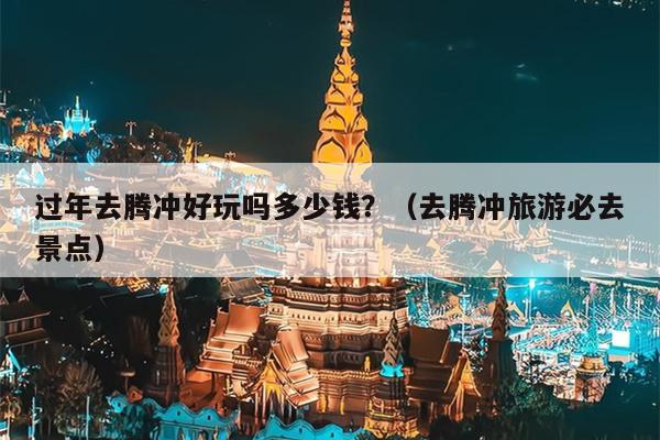 过年去腾冲好玩吗多少钱？（去腾冲旅游必去景点）