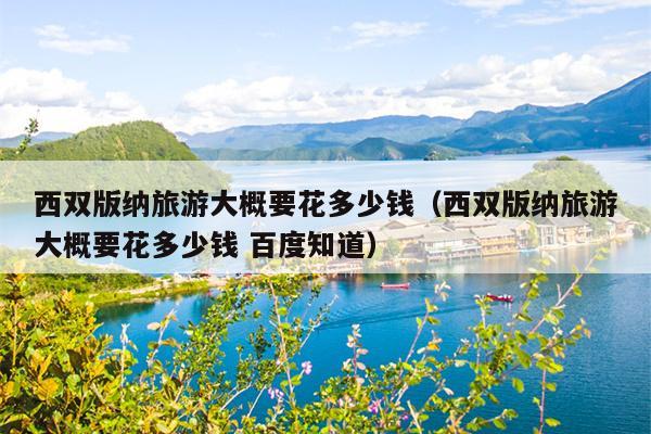 西双版纳旅游大概要花多少钱（西双版纳旅游大概要花多少钱 百度知道）