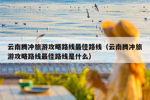 云南腾冲旅游攻略路线最佳路线（云南腾冲旅游攻略路线最佳路线是什么）