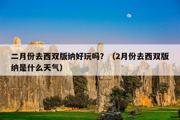 二月份去西双版纳好玩吗？（2月份去西双版纳是什么天气）