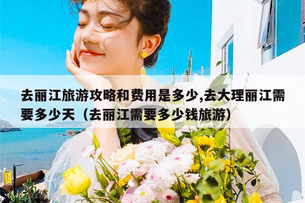 去丽江旅游攻略和费用是多少,去大理丽江需要多少天（去丽江需要多少钱旅游）