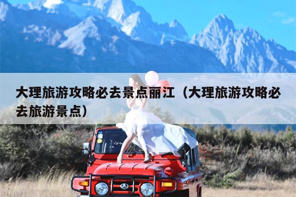 大理旅游攻略必去景点丽江（大理旅游攻略必去旅游景点）