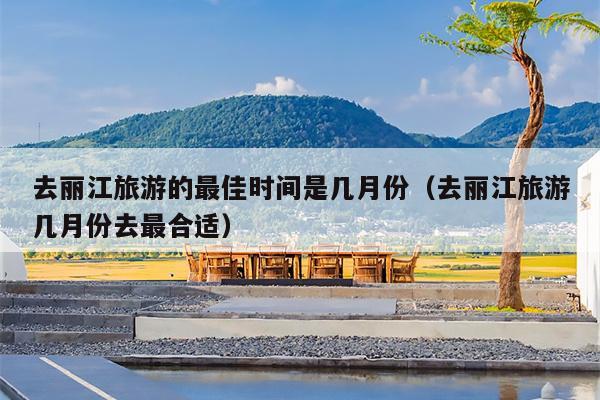 去丽江旅游的最佳时间是几月份（去丽江旅游几月份去最合适）