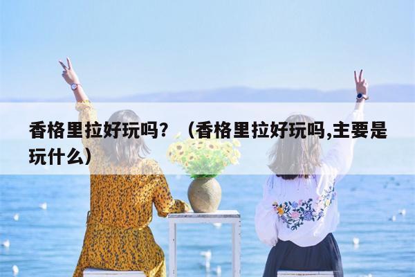 香格里拉好玩吗？（香格里拉好玩吗,主要是玩什么）