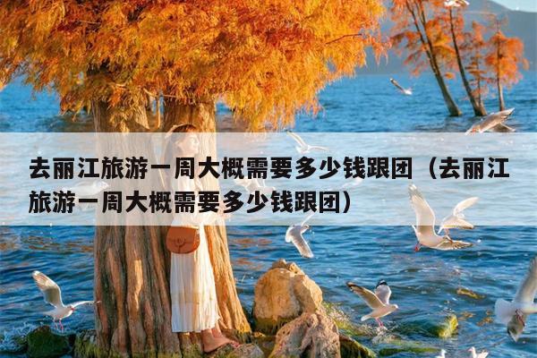 去丽江旅游一周大概需要多少钱跟团（去丽江旅游一周大概需要多少钱跟团）
