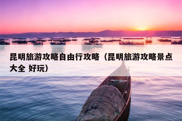 昆明旅游攻略自由行攻略（昆明旅游攻略景点大全 好玩）