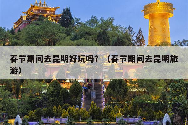 春节期间去昆明好玩吗？（春节期间去昆明旅游）
