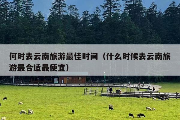 何时去云南旅游最佳时间（什么时候去云南旅游最合适最便宜）