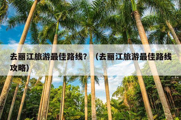 去丽江旅游最佳路线？（去丽江旅游最佳路线攻略）