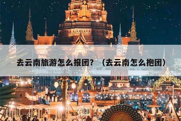 去云南旅游怎么报团？（去云南怎么抱团）