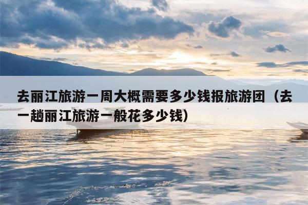 去丽江旅游一周大概需要多少钱报旅游团（去一趟丽江旅游一般花多少钱）