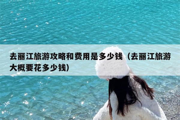 去丽江旅游攻略和费用是多少钱（去丽江旅游大概要花多少钱）