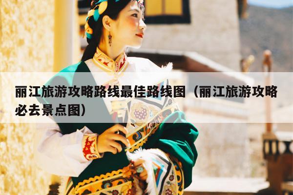 丽江旅游攻略路线最佳路线图（丽江旅游攻略必去景点图）