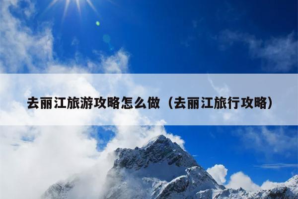 去丽江旅游攻略怎么做（去丽江旅行攻略）
