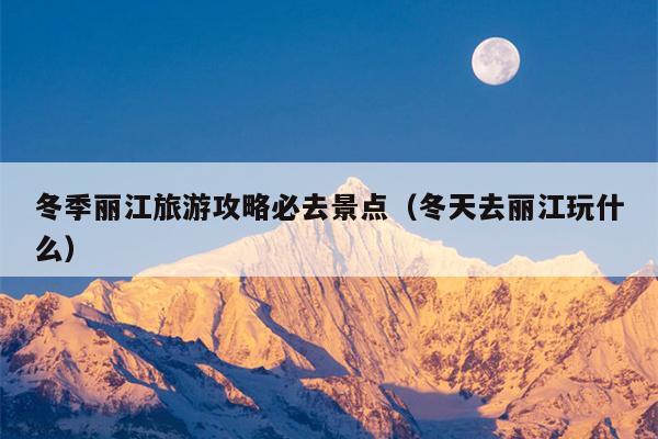 冬季丽江旅游攻略必去景点（冬天去丽江玩什么）