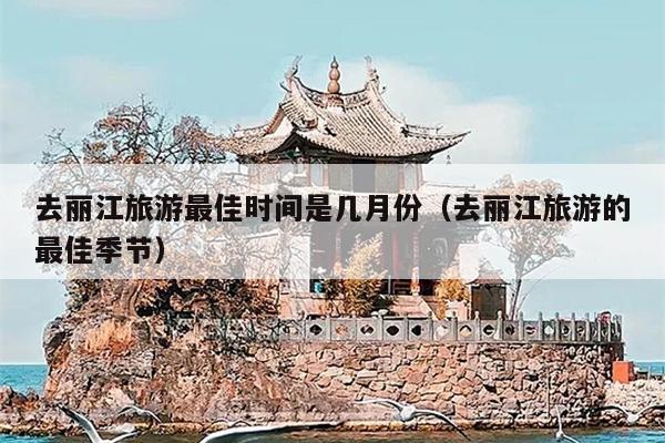 去丽江旅游最佳时间是几月份（去丽江旅游的最佳季节）