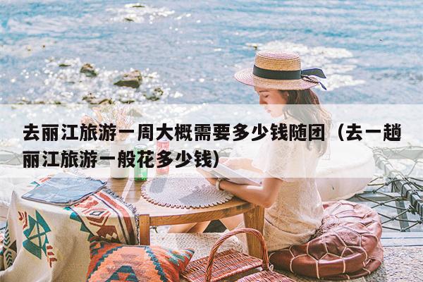 去丽江旅游一周大概需要多少钱随团（去一趟丽江旅游一般花多少钱）